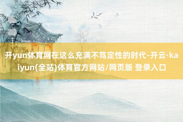 开yun体育网在这么充满不笃定性的时代-开云·kaiyun(全站)体育官方网站/网页版 登录入口