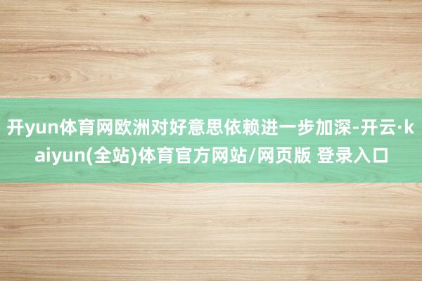开yun体育网欧洲对好意思依赖进一步加深-开云·kaiyun(全站)体育官方网站/网页版 登录入口