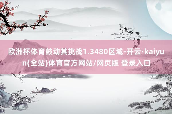 欧洲杯体育鼓动其挑战1.3480区域-开云·kaiyun(全站)体育官方网站/网页版 登录入口