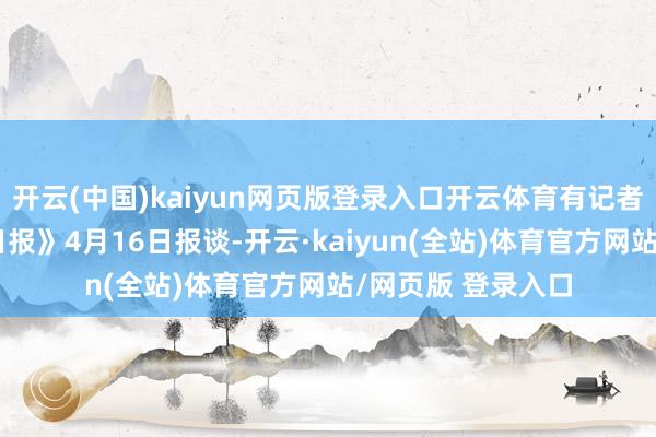 开云(中国)kaiyun网页版登录入口开云体育有记者问：据《华尔街日报》4月16日报谈-开云·kaiyun(全站)体育官方网站/网页版 登录入口