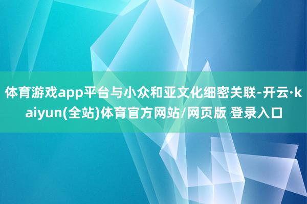 体育游戏app平台与小众和亚文化细密关联-开云·kaiyun(全站)体育官方网站/网页版 登录入口