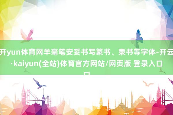 开yun体育网羊毫笔安妥书写篆书、隶书等字体-开云·kaiyun(全站)体育官方网站/网页版 登录入口