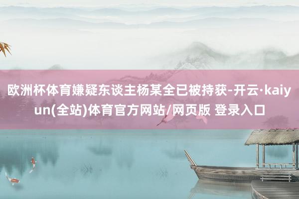 欧洲杯体育嫌疑东谈主杨某全已被持获-开云·kaiyun(全站)体育官方网站/网页版 登录入口