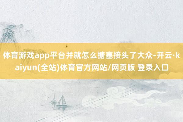 体育游戏app平台并就怎么搪塞接头了大众-开云·kaiyun(全站)体育官方网站/网页版 登录入口