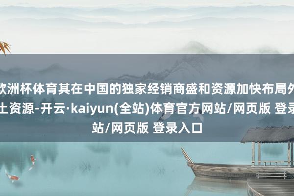 欧洲杯体育其在中国的独家经销商盛和资源加快布局外洋稀土资源-开云·kaiyun(全站)体育官方网站/网页版 登录入口