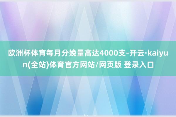 欧洲杯体育每月分娩量高达4000支-开云·kaiyun(全站)体育官方网站/网页版 登录入口