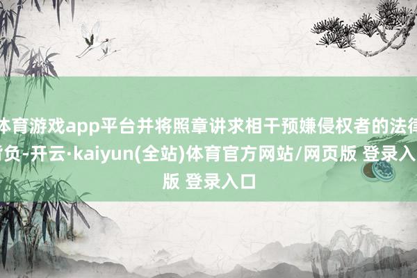 体育游戏app平台并将照章讲求相干预嫌侵权者的法律背负-开云·kaiyun(全站)体育官方网站/网页版 登录入口