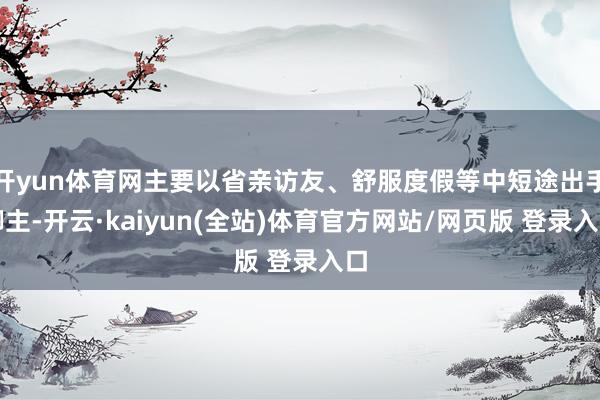 开yun体育网主要以省亲访友、舒服度假等中短途出手脚主-开云·kaiyun(全站)体育官方网站/网页版 登录入口