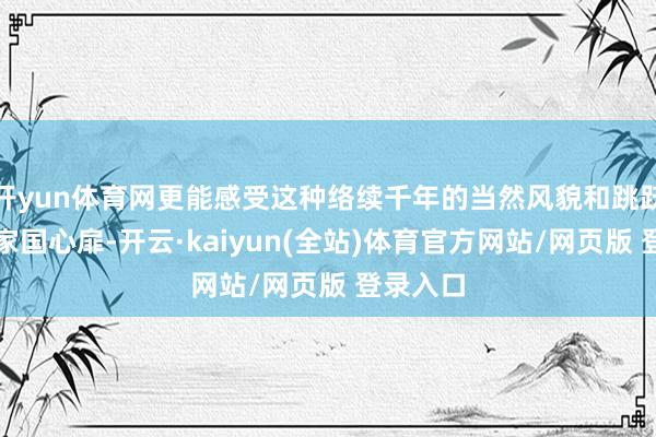 开yun体育网更能感受这种络续千年的当然风貌和跳跃古今的家国心扉-开云·kaiyun(全站)体育官方网站/网页版 登录入口
