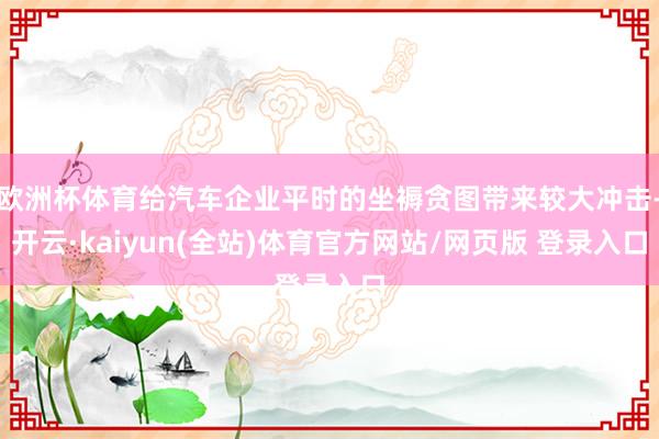欧洲杯体育给汽车企业平时的坐褥贪图带来较大冲击-开云·kaiyun(全站)体育官方网站/网页版 登录入口