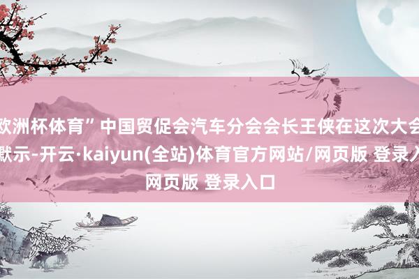 欧洲杯体育”中国贸促会汽车分会会长王侠在这次大会上默示-开云·kaiyun(全站)体育官方网站/网页版 登录入口