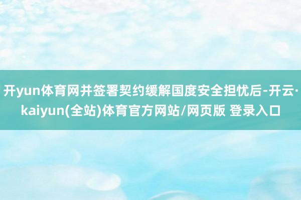 开yun体育网并签署契约缓解国度安全担忧后-开云·kaiyun(全站)体育官方网站/网页版 登录入口