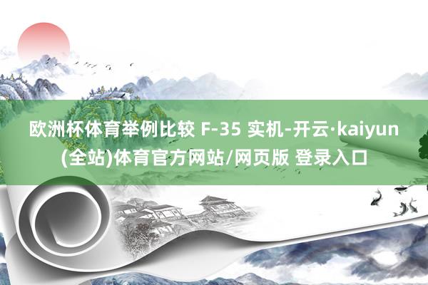 欧洲杯体育举例比较 F-35 实机-开云·kaiyun(全站)体育官方网站/网页版 登录入口