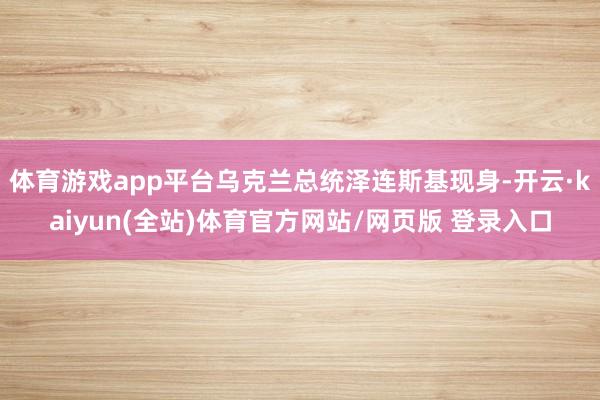 体育游戏app平台乌克兰总统泽连斯基现身-开云·kaiyun(全站)体育官方网站/网页版 登录入口
