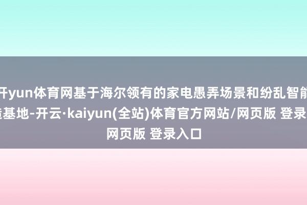 开yun体育网基于海尔领有的家电愚弄场景和纷乱智能制造基地-开云·kaiyun(全站)体育官方网站/网页版 登录入口