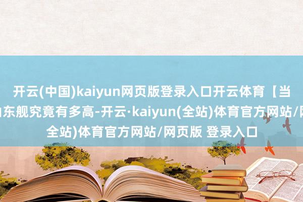 开云(中国)kaiyun网页版登录入口开云体育【当天热搜热榜】山东舰究竟有多高-开云·kaiyun(全站)体育官方网站/网页版 登录入口