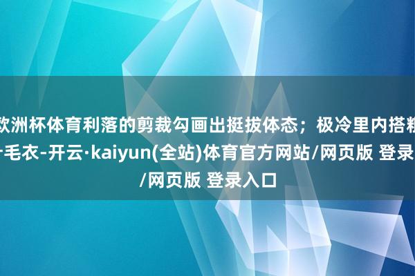 欧洲杯体育利落的剪裁勾画出挺拔体态；极冷里内搭粗棒针毛衣-开云·kaiyun(全站)体育官方网站/网页版 登录入口
