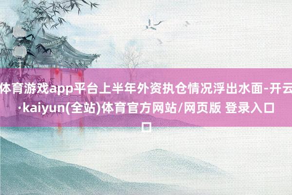 体育游戏app平台上半年外资执仓情况浮出水面-开云·kaiyun(全站)体育官方网站/网页版 登录入口