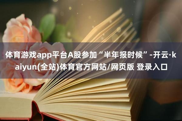 体育游戏app平台 A股参加“半年报时候”-开云·kaiyun(全站)体育官方网站/网页版 登录入口