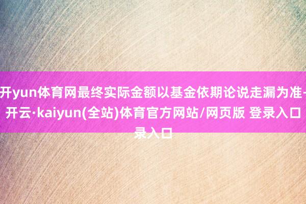 开yun体育网最终实际金额以基金依期论说走漏为准-开云·kaiyun(全站)体育官方网站/网页版 登录入口