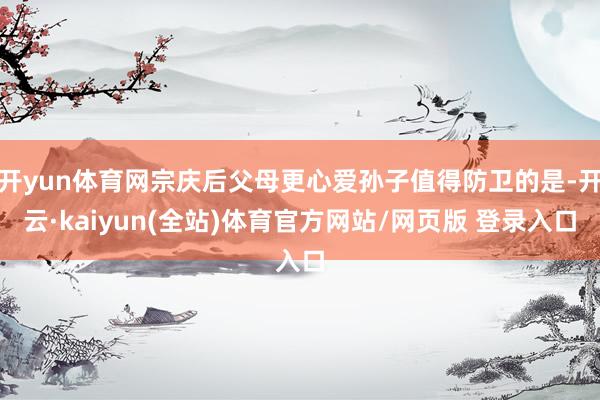 开yun体育网宗庆后父母更心爱孙子值得防卫的是-开云·kaiyun(全站)体育官方网站/网页版 登录入口