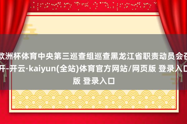 欧洲杯体育中央第三巡查组巡查黑龙江省职责动员会召开-开云·kaiyun(全站)体育官方网站/网页版 登录入口