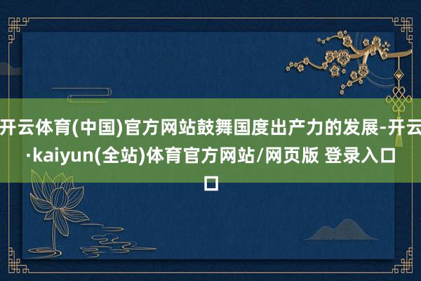 开云体育(中国)官方网站鼓舞国度出产力的发展-开云·kaiyun(全站)体育官方网站/网页版 登录入口