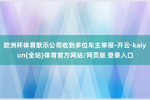 欧洲杯体育默示公司收到多位车主举报-开云·kaiyun(全站)体育官方网站/网页版 登录入口