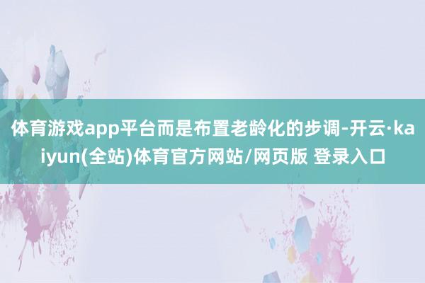 体育游戏app平台而是布置老龄化的步调-开云·kaiyun(全站)体育官方网站/网页版 登录入口
