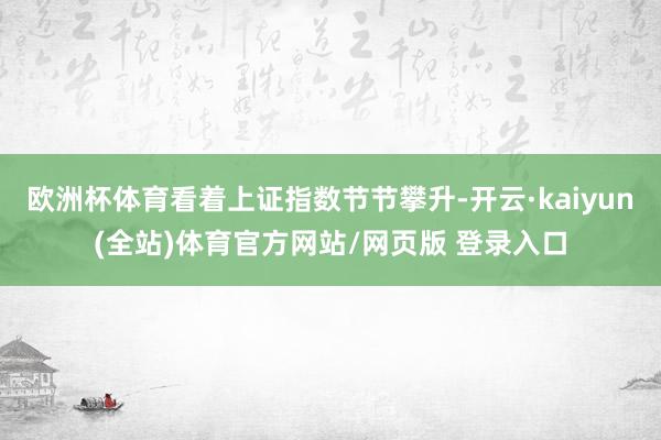 欧洲杯体育看着上证指数节节攀升-开云·kaiyun(全站)体育官方网站/网页版 登录入口
