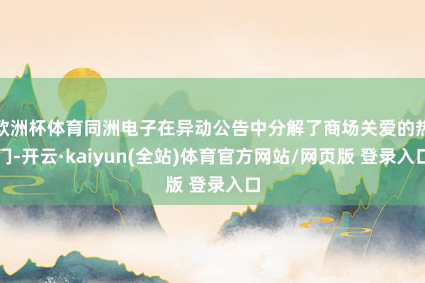 欧洲杯体育同洲电子在异动公告中分解了商场关爱的热门-开云·kaiyun(全站)体育官方网站/网页版 登录入口