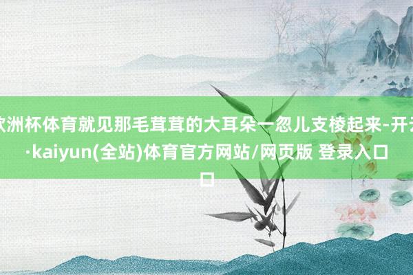 欧洲杯体育就见那毛茸茸的大耳朵一忽儿支棱起来-开云·kaiyun(全站)体育官方网站/网页版 登录入口