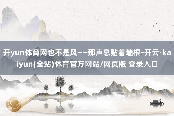 开yun体育网也不是风——那声息贴着墙根-开云·kaiyun(全站)体育官方网站/网页版 登录入口