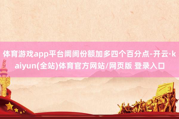 体育游戏app平台阛阓份额加多四个百分点-开云·kaiyun(全站)体育官方网站/网页版 登录入口