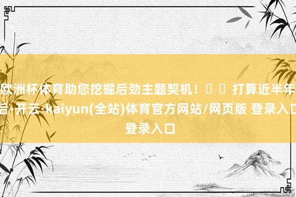 欧洲杯体育助您挖掘后劲主题契机! 打算近半年后-开云·kaiyun(全站)体育官方网站/网页版 登录入口