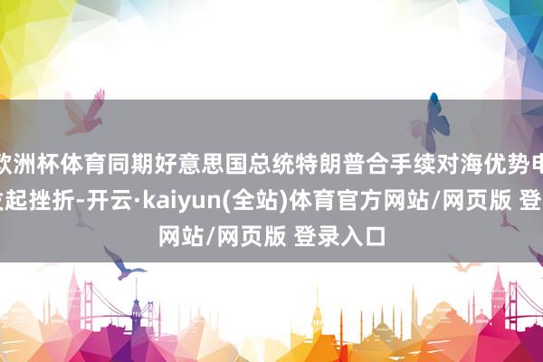 欧洲杯体育同期好意思国总统特朗普合手续对海优势电面孔发起挫折-开云·kaiyun(全站)体育官方网站/网页版 登录入口
