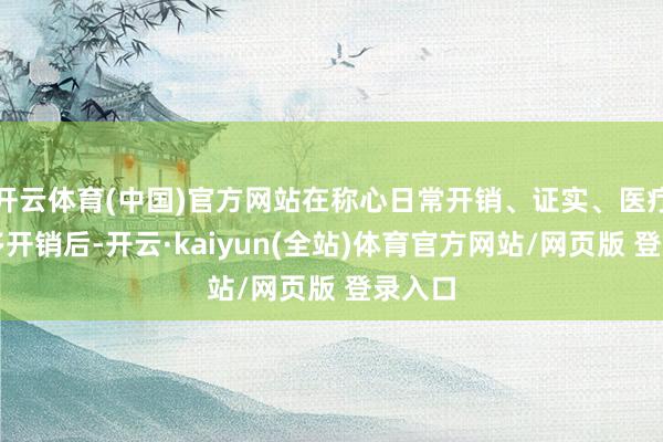 开云体育(中国)官方网站在称心日常开销、证实、医疗等诸多开销后-开云·kaiyun(全站)体育官方网站/网页版 登录入口