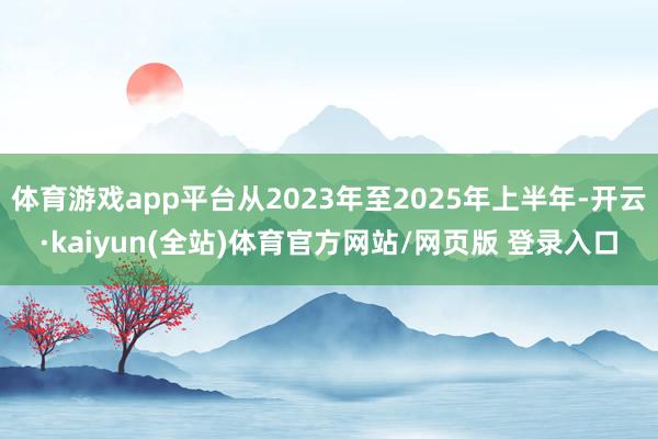 体育游戏app平台从2023年至2025年上半年-开云·kaiyun(全站)体育官方网站/网页版 登录入口