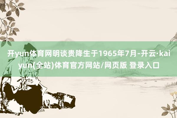 开yun体育网明谈贵降生于1965年7月-开云·kaiyun(全站)体育官方网站/网页版 登录入口