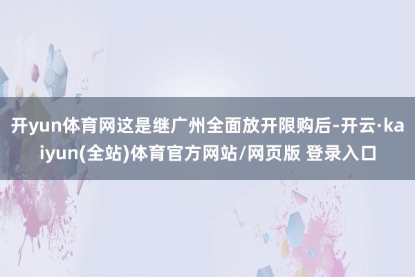 开yun体育网这是继广州全面放开限购后-开云·kaiyun(全站)体育官方网站/网页版 登录入口