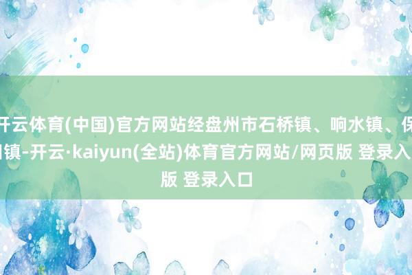 开云体育(中国)官方网站经盘州市石桥镇、响水镇、保田镇-开云·kaiyun(全站)体育官方网站/网页版 登录入口