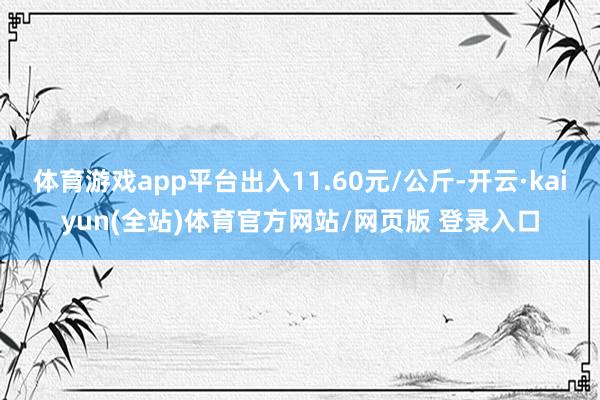 体育游戏app平台出入11.60元/公斤-开云·kaiyun(全站)体育官方网站/网页版 登录入口