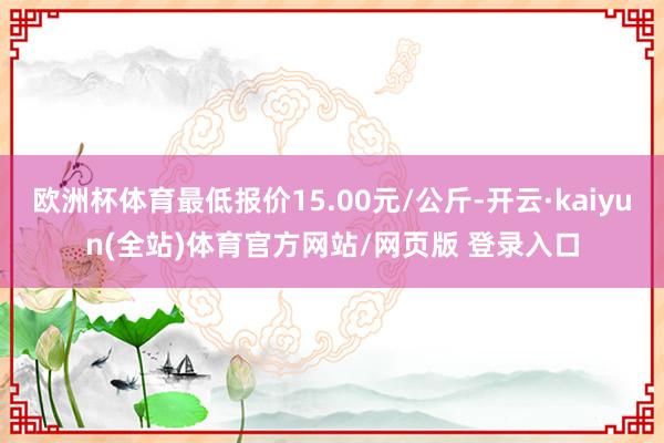 欧洲杯体育最低报价15.00元/公斤-开云·kaiyun(全站)体育官方网站/网页版 登录入口
