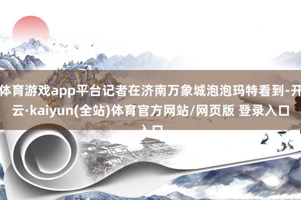 体育游戏app平台记者在济南万象城泡泡玛特看到-开云·kaiyun(全站)体育官方网站/网页版 登录入口