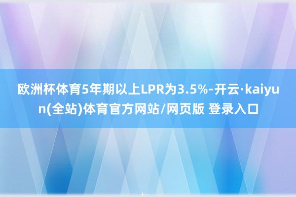 欧洲杯体育5年期以上LPR为3.5%-开云·kaiyun(全站)体育官方网站/网页版 登录入口