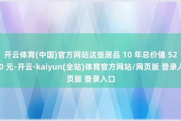 开云体育(中国)官方网站这些居品 10 年总价值 52800 元-开云·kaiyun(全站)体育官方网站/网页版 登录入口