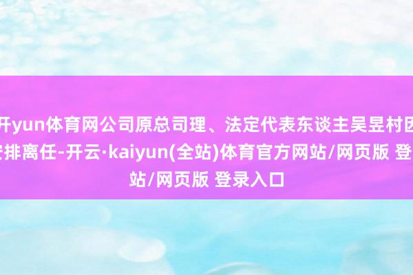 开yun体育网公司原总司理、法定代表东谈主吴昱村因使命安排离任-开云·kaiyun(全站)体育官方网站/网页版 登录入口