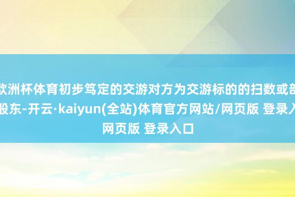 欧洲杯体育初步笃定的交游对方为交游标的的扫数或部分股东-开云·kaiyun(全站)体育官方网站/网页版 登录入口
