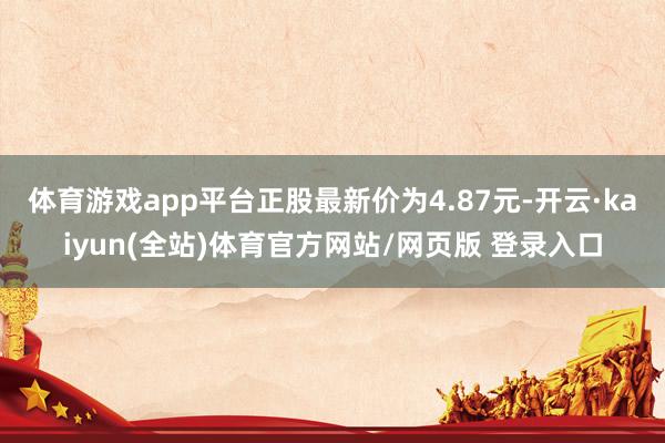 体育游戏app平台正股最新价为4.87元-开云·kaiyun(全站)体育官方网站/网页版 登录入口