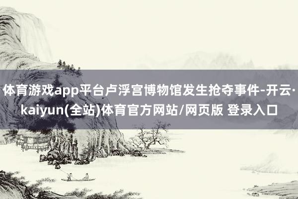 体育游戏app平台卢浮宫博物馆发生抢夺事件-开云·kaiyun(全站)体育官方网站/网页版 登录入口